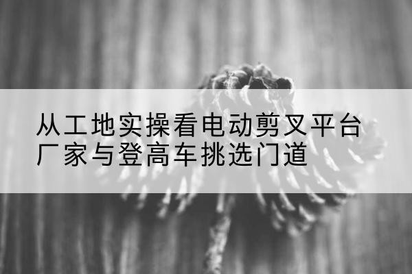 南涧电动剪叉升降平台厂家-从工地实操看电动剪叉平台厂家与登高车挑选门道