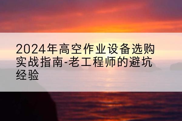 南涧高空作业升降机厂家推荐-2024年高空作业设备选购实战指南-老工程师的避坑经验