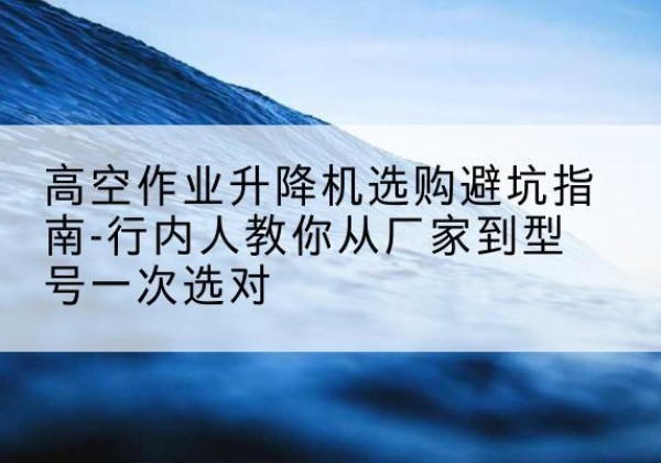 南涧升降平台厂家-高空作业升降机选购避坑指南-行内人教你从厂家到型号一次选对