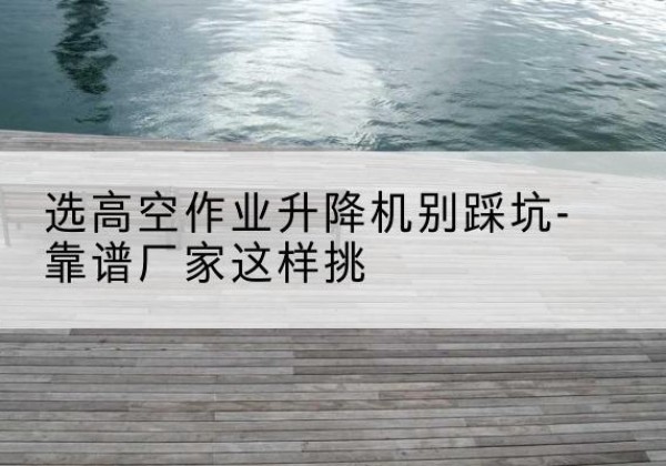 南涧剪叉式升降机厂家-选高空作业升降机别踩坑-靠谱厂家这样挑