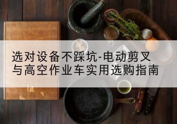 南涧电动剪叉升降平台怎么选-选对设备不踩坑-电动剪叉与高空作业车实用选购指南