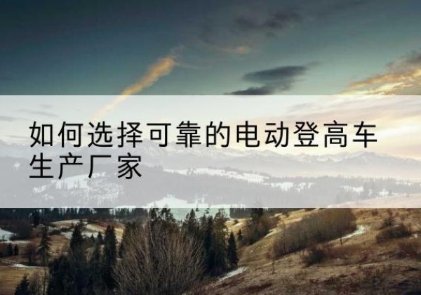 南涧电动登高车厂家-如何选择可靠的电动登高车生产厂家