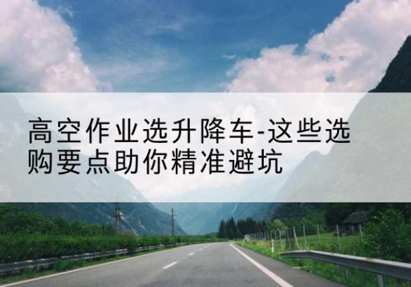 南涧升降车厂家-高空作业选升降车-这些选购要点助你*避坑
