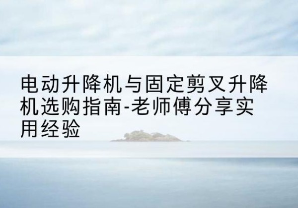 南涧电动升降机怎么选-电动升降机与固定剪叉升降机选购指南-老师傅分享实用经验
