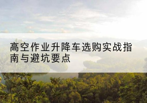 南涧升降车怎么选-高空作业升降车选购实战指南与避坑要点