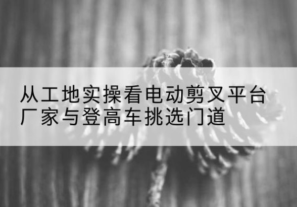 南涧电动剪叉升降平台厂家-从工地实操看电动剪叉平台厂家与登高车挑选门道