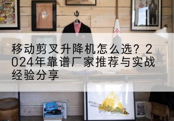 南涧升降平台厂家推荐-移动剪叉升降机怎么选？2024年靠谱厂家推荐与实战经验分享