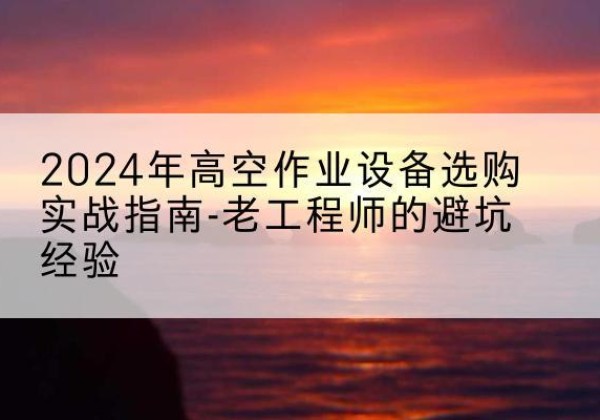 南涧高空作业升降机厂家推荐-2024年高空作业设备选购实战指南-老工程师的避坑经验